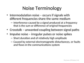 Noise Terminology
• Intermodulation noise – occurs if signals with
different frequencies share the same medium
– Interference caused by a signal produced at a frequency
that is the sum or difference of original frequencies
• Crosstalk – unwanted coupling between signal paths
• Impulse noise – irregular pulses or noise spikes
– Short duration and of relatively high amplitude
– Caused by external electromagnetic disturbances, or faults
and flaws in the communications system
Overview of Wireless 5-62
 