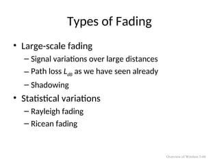 Types of Fading
• Large-scale fading
– Signal variations over large distances
– Path loss LdB as we have seen already
– Shadowing
• Statistical variations
– Rayleigh fading
– Ricean fading
Overview of Wireless 5-66
 