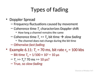 Types of fading
• Doppler Spread
– Frequency fluctuations caused by movement
– Coherence time Tc characterizes Doppler shift
• How long a channel remains the same
– Coherence time Tc >> Tb bit time  slow fading
• The channel does not change during the bit time
– Otherwise fast fading
• Example 6.11: Tc = 70 ms, bit rate rb = 100 kbs
– Bit time Tb = 1/100 × 103
= 10 μs
– Tc >> Tb? 70 ms >> 10 μs?
– True, so slow fading
Overview of Wireless 5-67
 