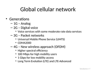 Global cellular network
• Generations
– 1G – Analog
– 2G – Digital voice
• Voice services with some moderate rate data services
– 3G – Packet networks
• Universal Mobile Phone Service (UMTS)
• CDMA2000
– 4G – New wireless approach (OFDM)
• Higher spectral efficiency
• 100 Mbps for high mobility users
• 1 Gbps for low mobility access
• Long Term Evolution (LTE) and LTE-Advanced
Introduction 1-7
 