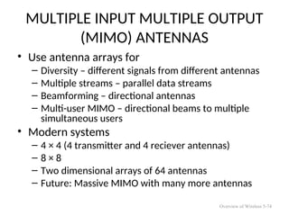 MULTIPLE INPUT MULTIPLE OUTPUT
(MIMO) ANTENNAS
• Use antenna arrays for
– Diversity – different signals from different antennas
– Multiple streams – parallel data streams
– Beamforming – directional antennas
– Multi-user MIMO – directional beams to multiple
simultaneous users
• Modern systems
– 4 × 4 (4 transmitter and 4 reciever antennas)
– 8 × 8
– Two dimensional arrays of 64 antennas
– Future: Massive MIMO with many more antennas
Overview of Wireless 5-74
 
