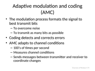 Adaptive modulation and coding
(AMC)
• The modulation process formats the signal to
best transmit bits
– To overcome noise
– To transmit as many bits as possible
• Coding detects and corrects errors
• AMC adapts to channel conditions
– 100’s of times per second
– Measures channel conditions
– Sends messages between transmitter and receiver to
coordinate changes
Overview of Wireless 5-75
 