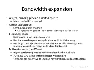 Bandwidth expansion
• A signal can only provide a limited bps/Hz
– More bandwidth is needed
• Carrier aggregation
– Combine multiple channels
• Example: Fourth-generation LTE combines third-generation carriers
• Frequency reuse
– Limit propagation range to an area
– Use the same frequencies again when sufficiently far away
– Use large coverage areas (macro cells) and smaller coverage areas
(outdoor picocells or relays and indoor femtocells)
• Millimeter wave (mmWave)
– Higher carrier frequencies have more bandwidth available
– 30 to 300 GHz bands with millimeter wavelengths
– Yet these are expensive to use and have problems with obstructions
Overview of Wireless 5-76
 