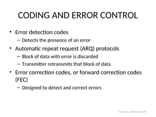 CODING AND ERROR CONTROL
• Error detection codes
– Detects the presence of an error
• Automatic repeat request (ARQ) protocols
– Block of data with error is discarded
– Transmitter retransmits that block of data
• Error correction codes, or forward correction codes
(FEC)
– Designed to detect and correct errors
Overview of Wireless 5-87
 