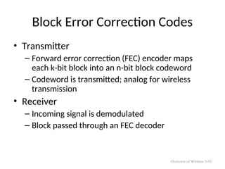 Block Error Correction Codes
• Transmitter
– Forward error correction (FEC) encoder maps
each k-bit block into an n-bit block codeword
– Codeword is transmitted; analog for wireless
transmission
• Receiver
– Incoming signal is demodulated
– Block passed through an FEC decoder
Overview of Wireless 5-93
 