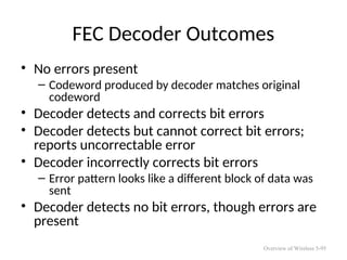 FEC Decoder Outcomes
• No errors present
– Codeword produced by decoder matches original
codeword
• Decoder detects and corrects bit errors
• Decoder detects but cannot correct bit errors;
reports uncorrectable error
• Decoder incorrectly corrects bit errors
– Error pattern looks like a different block of data was
sent
• Decoder detects no bit errors, though errors are
present
Overview of Wireless 5-95
 