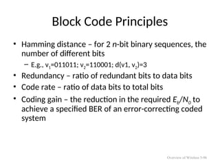 Block Code Principles
• Hamming distance – for 2 n-bit binary sequences, the
number of different bits
– E.g., v1=011011; v2=110001; d(v1, v2)=3
• Redundancy – ratio of redundant bits to data bits
• Code rate – ratio of data bits to total bits
• Coding gain – the reduction in the required Eb/N0 to
achieve a specified BER of an error-correcting coded
system
Overview of Wireless 5-96
 
