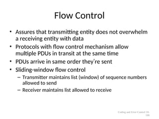 Flow Control
• Assures that transmitting entity does not overwhelm
a receiving entity with data
• Protocols with flow control mechanism allow
multiple PDUs in transit at the same time
• PDUs arrive in same order they’re sent
• Sliding-window flow control
– Transmitter maintains list (window) of sequence numbers
allowed to send
– Receiver maintains list allowed to receive
Coding and Error Control 10-
100
 