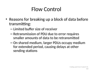 Flow Control
• Reasons for breaking up a block of data before
transmitting:
– Limited buffer size of receiver
– Retransmission of PDU due to error requires
smaller amounts of data to be retransmitted
– On shared medium, larger PDUs occupy medium
for extended period, causing delays at other
sending stations
Coding and Error Control 10-
103
 