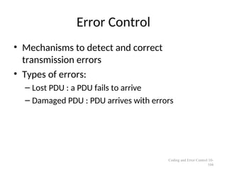 Error Control
• Mechanisms to detect and correct
transmission errors
• Types of errors:
– Lost PDU : a PDU fails to arrive
– Damaged PDU : PDU arrives with errors
Coding and Error Control 10-
104
 