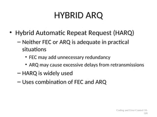 HYBRID ARQ
• Hybrid Automatic Repeat Request (HARQ)
– Neither FEC or ARQ is adequate in practical
situations
• FEC may add unnecessary redundancy
• ARQ may cause excessive delays from retransmissions
– HARQ is widely used
– Uses combination of FEC and ARQ
Coding and Error Control 10-
109
 