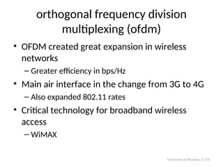 orthogonal frequency division
multiplexing (ofdm)
• OFDM created great expansion in wireless
networks
– Greater efficiency in bps/Hz
• Main air interface in the change from 3G to 4G
– Also expanded 802.11 rates
• Critical technology for broadband wireless
access
– WiMAX
Overview of Wireless 5-110
 