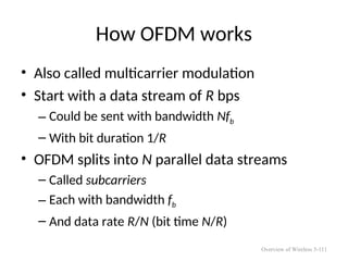 How OFDM works
• Also called multicarrier modulation
• Start with a data stream of R bps
– Could be sent with bandwidth Nfb
– With bit duration 1/R
• OFDM splits into N parallel data streams
– Called subcarriers
– Each with bandwidth fb
– And data rate R/N (bit time N/R)
Overview of Wireless 5-111
 