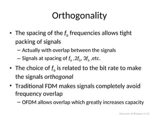 Orthogonality
• The spacing of the fb frequencies allows tight
packing of signals
– Actually with overlap between the signals
– Signals at spacing of fb ,2fb, 3fb ,etc.
• The choice of fb is related to the bit rate to make
the signals orthogonal
• Traditional FDM makes signals completely avoid
frequency overlap
– OFDM allows overlap which greatly increases capacity
Overview of Wireless 5-112
 