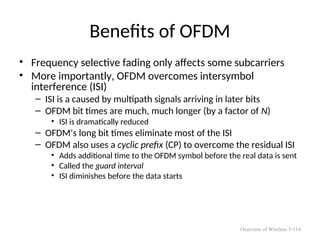 Benefits of OFDM
• Frequency selective fading only affects some subcarriers
• More importantly, OFDM overcomes intersymbol
interference (ISI)
– ISI is a caused by multipath signals arriving in later bits
– OFDM bit times are much, much longer (by a factor of N)
• ISI is dramatically reduced
– OFDM’s long bit times eliminate most of the ISI
– OFDM also uses a cyclic prefix (CP) to overcome the residual ISI
• Adds additional time to the OFDM symbol before the real data is sent
• Called the guard interval
• ISI diminishes before the data starts
Overview of Wireless 5-114
 