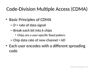 Code-Division Multiple Access (CDMA)
• Basic Principles of CDMA
– D = rate of data signal
– Break each bit into k chips
• Chips are a user-specific fixed pattern
– Chip data rate of new channel = kD
• Each user encodes with a different spreading
code
Overview of Wireless 5-121
 