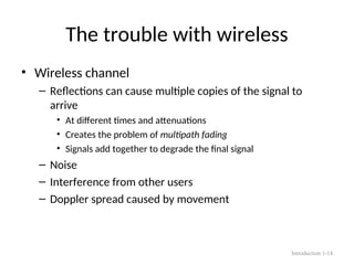 The trouble with wireless
• Wireless channel
– Reflections can cause multiple copies of the signal to
arrive
• At different times and attenuations
• Creates the problem of multipath fading
• Signals add together to degrade the final signal
– Noise
– Interference from other users
– Doppler spread caused by movement
Introduction 1-14
 
