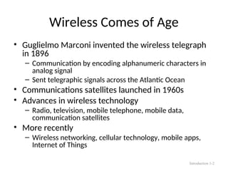 Wireless Comes of Age
• Guglielmo Marconi invented the wireless telegraph
in 1896
– Communication by encoding alphanumeric characters in
analog signal
– Sent telegraphic signals across the Atlantic Ocean
• Communications satellites launched in 1960s
• Advances in wireless technology
– Radio, television, mobile telephone, mobile data,
communication satellites
• More recently
– Wireless networking, cellular technology, mobile apps,
Internet of Things
Introduction 1-2
 