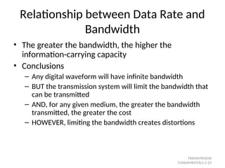 Relationship between Data Rate and
Bandwidth
• The greater the bandwidth, the higher the
information-carrying capacity
• Conclusions
– Any digital waveform will have infinite bandwidth
– BUT the transmission system will limit the bandwidth that
can be transmitted
– AND, for any given medium, the greater the bandwidth
transmitted, the greater the cost
– HOWEVER, limiting the bandwidth creates distortions
TRANSMISSION
FUNDAMENTALS 2-23
 