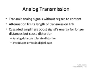 Analog Transmission
• Transmit analog signals without regard to content
• Attenuation limits length of transmission link
• Cascaded amplifiers boost signal’s energy for longer
distances but cause distortion
– Analog data can tolerate distortion
– Introduces errors in digital data
TRANSMISSION
FUNDAMENTALS 2-30
 
