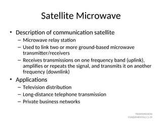 Satellite Microwave
• Description of communication satellite
– Microwave relay station
– Used to link two or more ground-based microwave
transmitter/receivers
– Receives transmissions on one frequency band (uplink),
amplifies or repeats the signal, and transmits it on another
frequency (downlink)
• Applications
– Television distribution
– Long-distance telephone transmission
– Private business networks
TRANSMISSION
FUNDAMENTALS 2-39
 