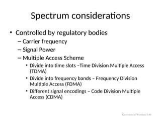Spectrum considerations
• Controlled by regulatory bodies
– Carrier frequency
– Signal Power
– Multiple Access Scheme
• Divide into time slots –Time Division Multiple Access
(TDMA)
• Divide into frequency bands – Frequency Division
Multiple Access (FDMA)
• Different signal encodings – Code Division Multiple
Access (CDMA)
Overview of Wireless 5-46
 
