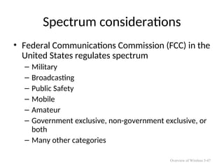 Spectrum considerations
• Federal Communications Commission (FCC) in the
United States regulates spectrum
– Military
– Broadcasting
– Public Safety
– Mobile
– Amateur
– Government exclusive, non-government exclusive, or
both
– Many other categories
Overview of Wireless 5-47
 