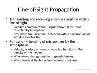 Line-of-Sight Propagation
• Transmitting and receiving antennas must be within
line of sight
– Satellite communication – signal above 30 MHz not
reflected by ionosphere
– Ground communication – antennas within effective line of
site due to refraction
• Refraction – bending of microwaves by the
atmosphere
– Velocity of electromagnetic wave is a function of the
density of the medium
– When wave changes medium, speed changes
– Wave bends at the boundary between mediums
Overview of Wireless 5-53
 