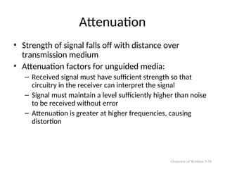 Attenuation
• Strength of signal falls off with distance over
transmission medium
• Attenuation factors for unguided media:
– Received signal must have sufficient strength so that
circuitry in the receiver can interpret the signal
– Signal must maintain a level sufficiently higher than noise
to be received without error
– Attenuation is greater at higher frequencies, causing
distortion
Overview of Wireless 5-58
 
