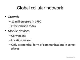 Global cellular network
• Growth
– 11 million users in 1990
– Over 7 billion today
• Mobile devices
– Convenient
– Location aware
– Only economical form of communications in some
places
Introduction 1-6
 