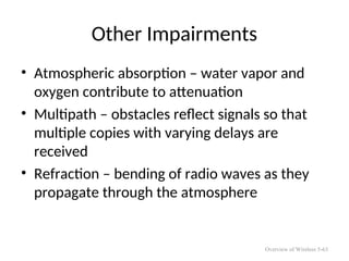 Other Impairments
• Atmospheric absorption – water vapor and
oxygen contribute to attenuation
• Multipath – obstacles reflect signals so that
multiple copies with varying delays are
received
• Refraction – bending of radio waves as they
propagate through the atmosphere
Overview of Wireless 5-63
 