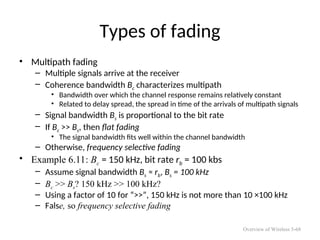 Types of fading
• Multipath fading
– Multiple signals arrive at the receiver
– Coherence bandwidth Bc characterizes multipath
• Bandwidth over which the channel response remains relatively constant
• Related to delay spread, the spread in time of the arrivals of multipath signals
– Signal bandwidth Bs is proportional to the bit rate
– If Bc >> Bs, then flat fading
• The signal bandwidth fits well within the channel bandwidth
– Otherwise, frequency selective fading
• Example 6.11: Bc = 150 kHz, bit rate rb = 100 kbs
– Assume signal bandwidth Bs ≈ rb, Bs = 100 kHz
– Bc >> Bs? 150 kHz >> 100 kHz?
– Using a factor of 10 for “>>”, 150 kHz is not more than 10 ×100 kHz
– False, so frequency selective fading
Overview of Wireless 5-68
 