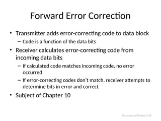 Forward Error Correction
• Transmitter adds error-correcting code to data block
– Code is a function of the data bits
• Receiver calculates error-correcting code from
incoming data bits
– If calculated code matches incoming code, no error
occurred
– If error-correcting codes don’t match, receiver attempts to
determine bits in error and correct
• Subject of Chapter 10
Overview of Wireless 5-70
 