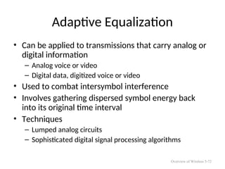 Adaptive Equalization
• Can be applied to transmissions that carry analog or
digital information
– Analog voice or video
– Digital data, digitized voice or video
• Used to combat intersymbol interference
• Involves gathering dispersed symbol energy back
into its original time interval
• Techniques
– Lumped analog circuits
– Sophisticated digital signal processing algorithms
Overview of Wireless 5-72
 