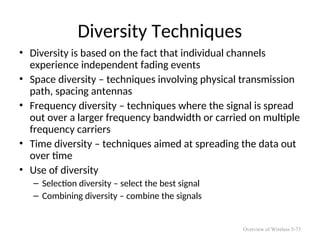 Diversity Techniques
• Diversity is based on the fact that individual channels
experience independent fading events
• Space diversity – techniques involving physical transmission
path, spacing antennas
• Frequency diversity – techniques where the signal is spread
out over a larger frequency bandwidth or carried on multiple
frequency carriers
• Time diversity – techniques aimed at spreading the data out
over time
• Use of diversity
– Selection diversity – select the best signal
– Combining diversity – combine the signals
Overview of Wireless 5-73
 