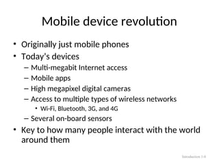 Mobile device revolution
• Originally just mobile phones
• Today’s devices
– Multi-megabit Internet access
– Mobile apps
– High megapixel digital cameras
– Access to multiple types of wireless networks
• Wi-Fi, Bluetooth, 3G, and 4G
– Several on-board sensors
• Key to how many people interact with the world
around them
Introduction 1-8
 