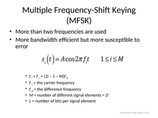 Multiple Frequency-Shift Keying
(MFSK)
• More than two frequencies are used
• More bandwidth efficient but more susceptible to
error
• f i = f c + (2i – 1 – M)f d
• f c = the carrier frequency
• f d = the difference frequency
• M = number of different signal elements = 2L
• L = number of bits per signal element
Overview of Wireless 5-84
 