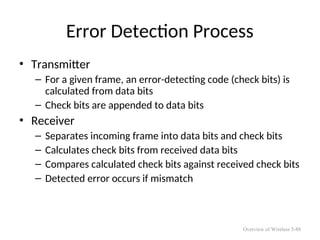 Error Detection Process
• Transmitter
– For a given frame, an error-detecting code (check bits) is
calculated from data bits
– Check bits are appended to data bits
• Receiver
– Separates incoming frame into data bits and check bits
– Calculates check bits from received data bits
– Compares calculated check bits against received check bits
– Detected error occurs if mismatch
Overview of Wireless 5-88
 