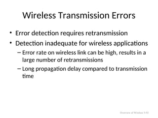 Wireless Transmission Errors
• Error detection requires retransmission
• Detection inadequate for wireless applications
– Error rate on wireless link can be high, results in a
large number of retransmissions
– Long propagation delay compared to transmission
time
Overview of Wireless 5-92
 
