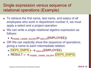 Copyright © 2016 Ramez Elmasri and Shamkant B. Navathe Slide 8- 18
Single expression versus sequence of
relational operations (Example)
 To retrieve the first name, last name, and salary of all
employees who work in department number 5, we must
apply a select and a project operation
 We can write a single relational algebra expression as
follows:
 FNAME, LNAME, SALARY( DNO=5(EMPLOYEE))
 OR We can explicitly show the sequence of operations,
giving a name to each intermediate relation:
 DEP5_EMPS   DNO=5(EMPLOYEE)
 RESULT   FNAME, LNAME, SALARY (DEP5_EMPS)
 