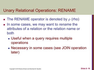 Copyright © 2016 Ramez Elmasri and Shamkant B. Navathe Slide 8- 19
Unary Relational Operations: RENAME
 The RENAME operator is denoted by  (rho)
 In some cases, we may want to rename the
attributes of a relation or the relation name or
both
 Useful when a query requires multiple
operations
 Necessary in some cases (see JOIN operation
later)
 
