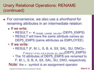 Copyright © 2016 Ramez Elmasri and Shamkant B. Navathe Slide 8- 21
Unary Relational Operations: RENAME
(continued)
 For convenience, we also use a shorthand for
renaming attributes in an intermediate relation:
 If we write:
• RESULT   FNAME, LNAME, SALARY (DEP5_EMPS)
• RESULT will have the same attribute names as
DEP5_EMPS (same attributes as EMPLOYEE)
• If we write:
• RESULT (F, M, L, S, B, A, SX, SAL, SU, DNO)
 RESULT (F.M.L.S.B,A,SX,SAL,SU, DNO)(DEP5_EMPS)
• The 10 attributes of DEP5_EMPS are renamed to
F, M, L, S, B, A, SX, SAL, SU, DNO, respectively
Note: the  symbol is an assignment operator
 