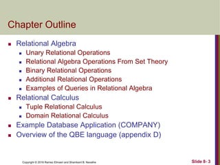 Copyright © 2016 Ramez Elmasri and Shamkant B. Navathe Slide 8- 3
Chapter Outline
 Relational Algebra
 Unary Relational Operations
 Relational Algebra Operations From Set Theory
 Binary Relational Operations
 Additional Relational Operations
 Examples of Queries in Relational Algebra
 Relational Calculus
 Tuple Relational Calculus
 Domain Relational Calculus
 Example Database Application (COMPANY)
 Overview of the QBE language (appendix D)
 