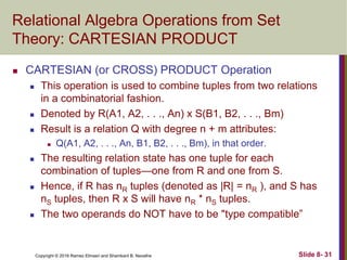 Copyright © 2016 Ramez Elmasri and Shamkant B. Navathe Slide 8- 31
Relational Algebra Operations from Set
Theory: CARTESIAN PRODUCT
 CARTESIAN (or CROSS) PRODUCT Operation
 This operation is used to combine tuples from two relations
in a combinatorial fashion.
 Denoted by R(A1, A2, . . ., An) x S(B1, B2, . . ., Bm)
 Result is a relation Q with degree n + m attributes:
 Q(A1, A2, . . ., An, B1, B2, . . ., Bm), in that order.
 The resulting relation state has one tuple for each
combination of tuples—one from R and one from S.
 Hence, if R has nR tuples (denoted as |R| = nR ), and S has
nS tuples, then R x S will have nR * nS tuples.
 The two operands do NOT have to be "type compatible”
 