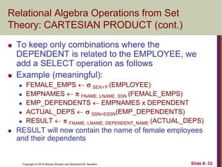 Copyright © 2016 Ramez Elmasri and Shamkant B. Navathe Slide 8- 33
Relational Algebra Operations from Set
Theory: CARTESIAN PRODUCT (cont.)
 To keep only combinations where the
DEPENDENT is related to the EMPLOYEE, we
add a SELECT operation as follows
 Example (meaningful):
 FEMALE_EMPS   SEX=’F’(EMPLOYEE)
 EMPNAMES   FNAME, LNAME, SSN (FEMALE_EMPS)
 EMP_DEPENDENTS  EMPNAMES x DEPENDENT
 ACTUAL_DEPS   SSN=ESSN(EMP_DEPENDENTS)
 RESULT   FNAME, LNAME, DEPENDENT_NAME (ACTUAL_DEPS)
 RESULT will now contain the name of female employees
and their dependents
 