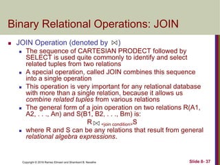 Copyright © 2016 Ramez Elmasri and Shamkant B. Navathe Slide 8- 37
Binary Relational Operations: JOIN
 JOIN Operation (denoted by )
 The sequence of CARTESIAN PRODECT followed by
SELECT is used quite commonly to identify and select
related tuples from two relations
 A special operation, called JOIN combines this sequence
into a single operation
 This operation is very important for any relational database
with more than a single relation, because it allows us
combine related tuples from various relations
 The general form of a join operation on two relations R(A1,
A2, . . ., An) and S(B1, B2, . . ., Bm) is:
R <join condition>S
 where R and S can be any relations that result from general
relational algebra expressions.
 