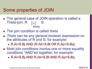 Copyright © 2016 Ramez Elmasri and Shamkant B. Navathe Slide 8- 41
Some properties of JOIN
 The general case of JOIN operation is called a
Theta-join: R S
theta
 The join condition is called theta
 Theta can be any general boolean expression on
the attributes of R and S; for example:
 R.Ai<S.Bj AND (R.Ak=S.Bl OR R.Ap<S.Bq)
 Most join conditions involve one or more equality
conditions “AND”ed together; for example:
 R.Ai=S.Bj AND R.Ak=S.Bl AND R.Ap=S.Bq
 