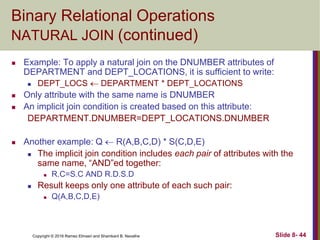 Copyright © 2016 Ramez Elmasri and Shamkant B. Navathe Slide 8- 44
Binary Relational Operations
NATURAL JOIN (continued)
 Example: To apply a natural join on the DNUMBER attributes of
DEPARTMENT and DEPT_LOCATIONS, it is sufficient to write:
 DEPT_LOCS  DEPARTMENT * DEPT_LOCATIONS
 Only attribute with the same name is DNUMBER
 An implicit join condition is created based on this attribute:
DEPARTMENT.DNUMBER=DEPT_LOCATIONS.DNUMBER
 Another example: Q  R(A,B,C,D) * S(C,D,E)
 The implicit join condition includes each pair of attributes with the
same name, “AND”ed together:
 R.C=S.C AND R.D.S.D
 Result keeps only one attribute of each such pair:
 Q(A,B,C,D,E)
 