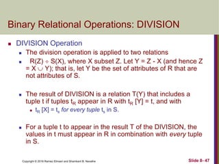 Copyright © 2016 Ramez Elmasri and Shamkant B. Navathe Slide 8- 47
Binary Relational Operations: DIVISION
 DIVISION Operation
 The division operation is applied to two relations
 R(Z)  S(X), where X subset Z. Let Y = Z - X (and hence Z
= X  Y); that is, let Y be the set of attributes of R that are
not attributes of S.
 The result of DIVISION is a relation T(Y) that includes a
tuple t if tuples tR appear in R with tR [Y] = t, and with
 tR [X] = ts for every tuple ts in S.
 For a tuple t to appear in the result T of the DIVISION, the
values in t must appear in R in combination with every tuple
in S.
 