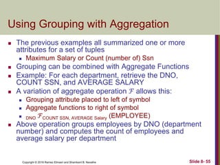 Copyright © 2016 Ramez Elmasri and Shamkant B. Navathe Slide 8- 55
Using Grouping with Aggregation
 The previous examples all summarized one or more
attributes for a set of tuples
 Maximum Salary or Count (number of) Ssn
 Grouping can be combined with Aggregate Functions
 Example: For each department, retrieve the DNO,
COUNT SSN, and AVERAGE SALARY
 A variation of aggregate operation ℱ allows this:
 Grouping attribute placed to left of symbol
 Aggregate functions to right of symbol
 DNO ℱCOUNT SSN, AVERAGE Salary (EMPLOYEE)
 Above operation groups employees by DNO (department
number) and computes the count of employees and
average salary per department
 